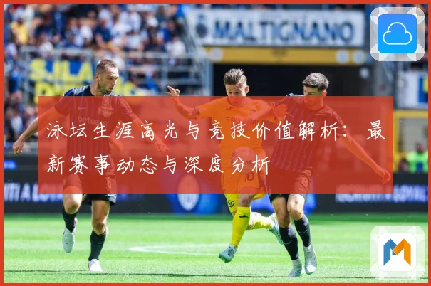 泳坛生涯高光与竞技价值解析：最新赛事动态与深度分析