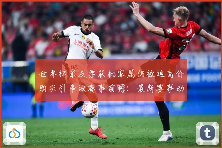 世界杯亲友票获批家属仍被迫高价购买引争议赛事前瞻：最新赛事动态与深度分析