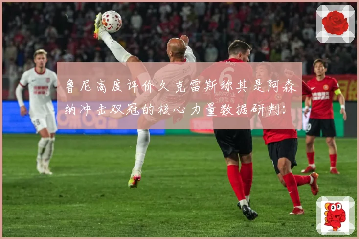 鲁尼高度评价久克雷斯称其是阿森纳冲击双冠的核心力量数据研判：最新赛事动态与深度分析
