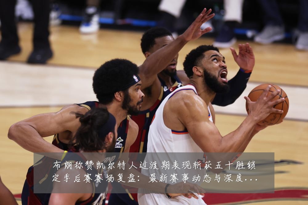 布朗称赞凯尔特人过渡期表现斩获五十胜锁定季后赛赛场复盘：最新赛事动态与深度分析