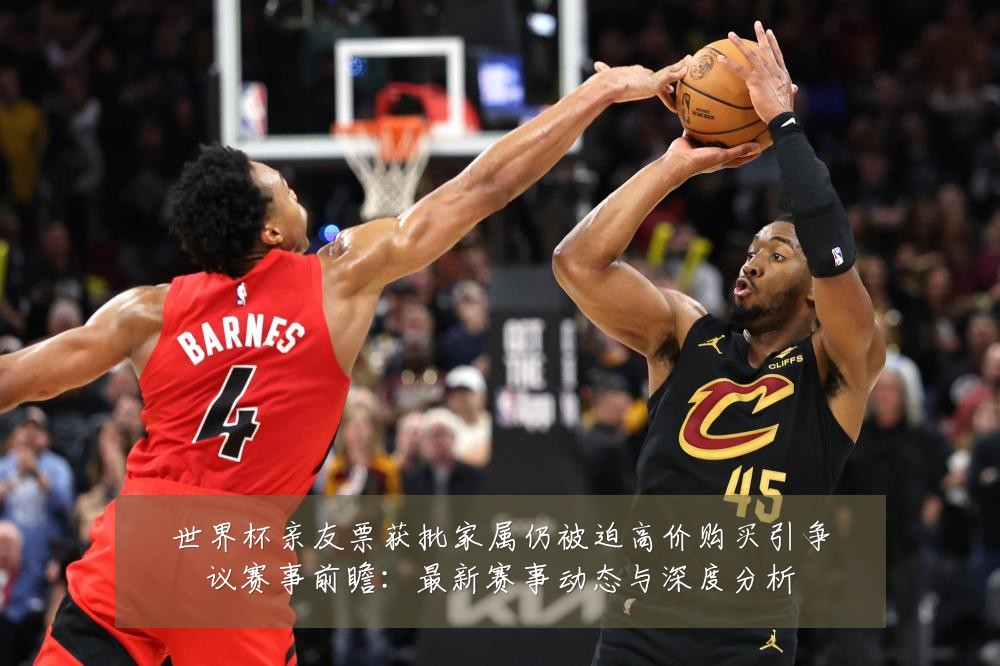 世界杯亲友票获批家属仍被迫高价购买引争议赛事前瞻：最新赛事动态与深度分析