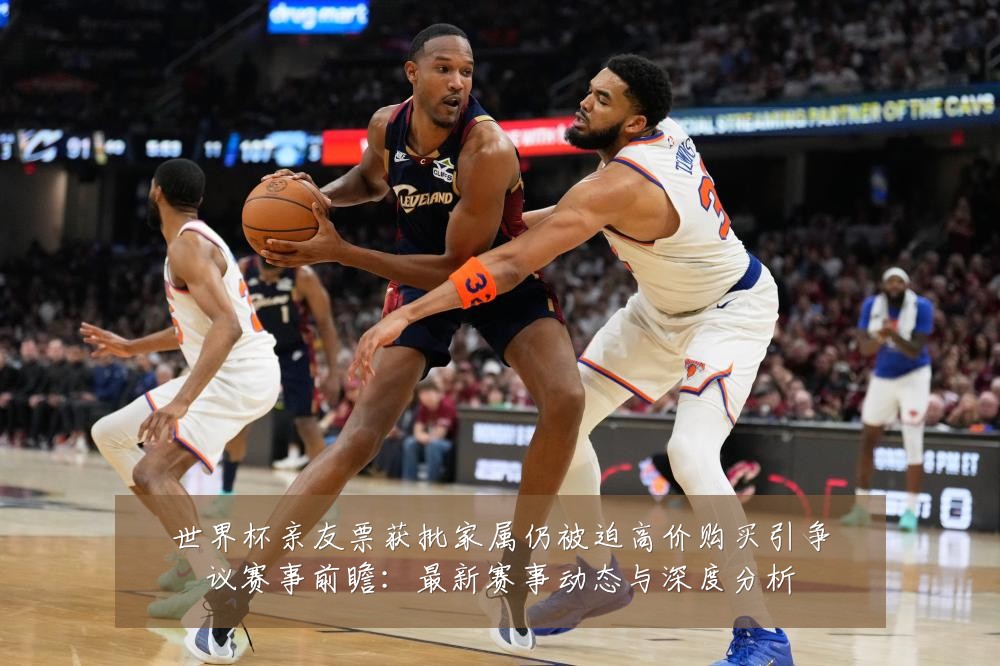 世界杯亲友票获批家属仍被迫高价购买引争议赛事前瞻：最新赛事动态与深度分析