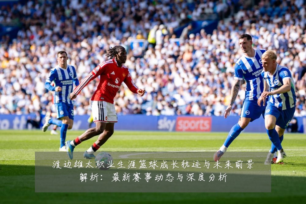 渡边雄太职业生涯篮球成长轨迹与未来前景解析：最新赛事动态与深度分析